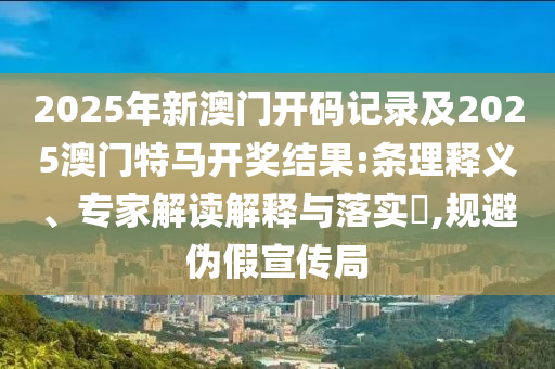 2025年新澳門開碼記錄及2025澳門特馬開獎(jiǎng)結(jié)果:條理釋義、專家解讀解釋與落實(shí)?,規(guī)避偽假宣傳局
