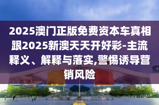 2025澳門正版免費(fèi)資本車真相跟2025新澳天天開好彩-主流釋義、解釋與落實(shí),警惕誘導(dǎo)營銷風(fēng)險(xiǎn)