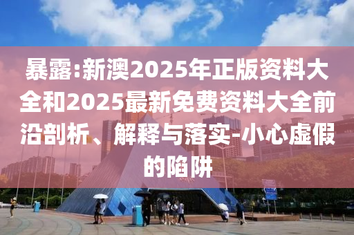 暴露:新澳2025年正版資料大全和2025最新免費資料大全前沿剖析、解釋與落實-小心虛假的陷阱