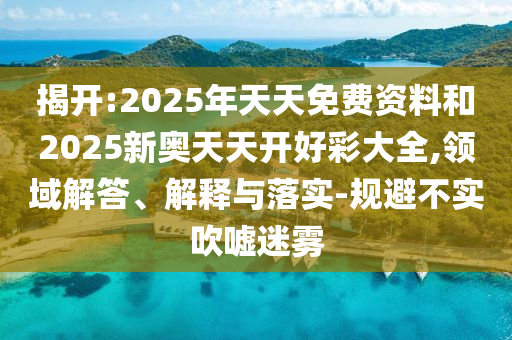 揭開:2025年天天免費資料和2025新奧天天開好彩大全,領(lǐng)域解答、解釋與落實-規(guī)避不實吹噓迷霧