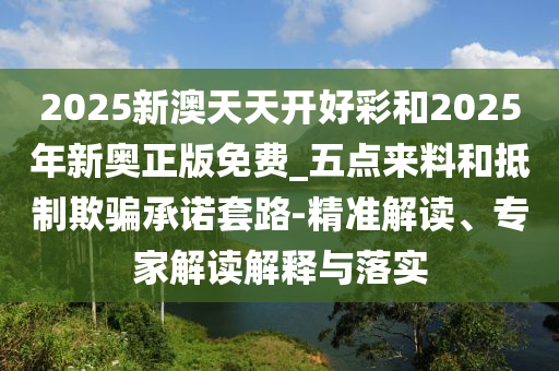 2025新澳天天開(kāi)好彩和2025年新奧正版免費(fèi)_五點(diǎn)來(lái)料和抵制欺騙承諾套路-精準(zhǔn)解讀、專(zhuān)家解讀解釋與落實(shí)