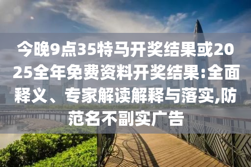 今晚9點(diǎn)35特馬開(kāi)獎(jiǎng)結(jié)果或2025全年免費(fèi)資料開(kāi)獎(jiǎng)結(jié)果:全面釋義、專(zhuān)家解讀解釋與落實(shí),防范名不副實(shí)廣告