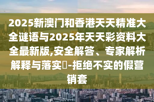 2025新澳門(mén)和香港天天精準(zhǔn)大全謎語(yǔ)與2025年天天彩資料大全最新版,安全解答、專家解析解釋與落實(shí)?-拒絕不實(shí)的假營(yíng)銷(xiāo)套