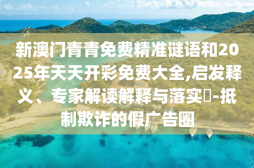 新澳門青青免費(fèi)精準(zhǔn)謎語和2025年天天開彩免費(fèi)大全,啟發(fā)釋義、專家解讀解釋與落實(shí)?-抵制欺詐的假廣告圈