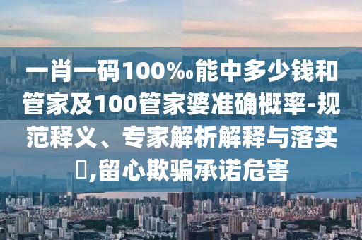 一肖一碼100‰能中多少錢和管家及100管家婆準(zhǔn)確概率-規(guī)范釋義、專家解析解釋與落實?,留心欺騙承諾危害