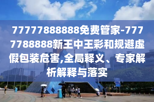 77777888888免費(fèi)管家-7777788888新王中王彩和規(guī)避虛假包裝危害,全局釋義、專家解析解釋與落實(shí)