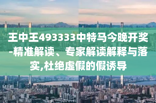 王中王493333中特馬今晚開獎-精準(zhǔn)解讀、專家解讀解釋與落實(shí),杜絕虛假的假誘導(dǎo)