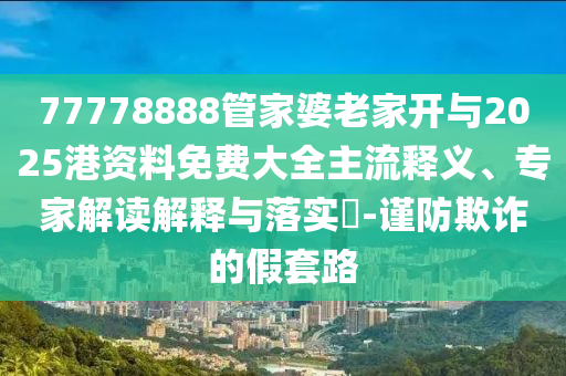 77778888管家婆老家開與2025港資料免費大全主流釋義、專家解讀解釋與落實?-謹(jǐn)防欺詐的假套路