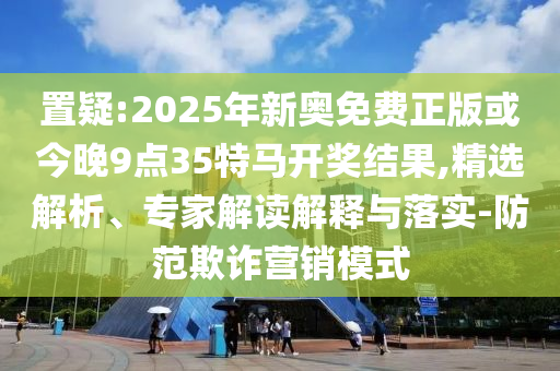置疑:2025年新奧免費正版或今晚9點35特馬開獎結(jié)果,精選解析、專家解讀解釋與落實-防范欺詐營銷模式