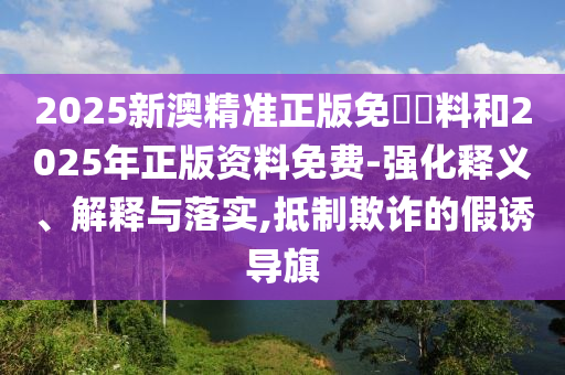 2025新澳精準(zhǔn)正版免費(fèi)資料和2025年正版資料免費(fèi)-強(qiáng)化釋義、解釋與落實(shí),抵制欺詐的假誘導(dǎo)旗