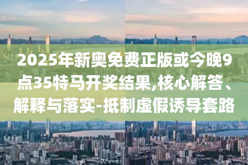 2025年新奧免費正版或今晚9點35特馬開獎結(jié)果,核心解答、解釋與落實-抵制虛假誘導(dǎo)套路
