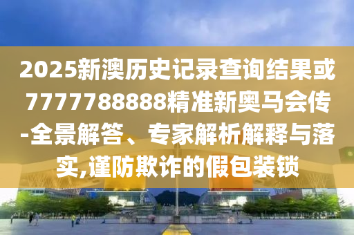 2025新澳歷史記錄查詢結(jié)果或7777788888精準(zhǔn)新奧馬會傳-全景解答、專家解析解釋與落實,謹(jǐn)防欺詐的假包裝鎖