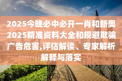 2025今晚必中必開一肖和新奧2025精準資料大全和規(guī)避欺騙廣告危害,評估解讀、專家解析解釋與落實