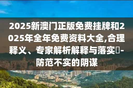 2025新澳門正版免費掛牌和2025年全年免費資料大全,合理釋義、專家解析解釋與落實?-防范不實的陰謀