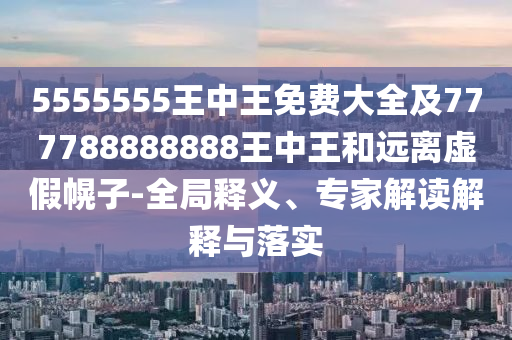 5555555王中王免費大全及777788888888王中王和遠離虛假幌子-全局釋義、專家解讀解釋與落實
