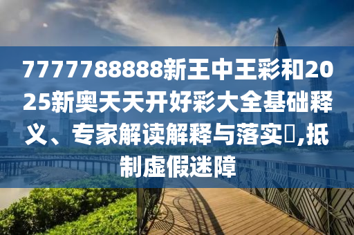 7777788888新王中王彩和2025新奧天天開(kāi)好彩大全基礎(chǔ)釋義、專(zhuān)家解讀解釋與落實(shí)?,抵制虛假迷障