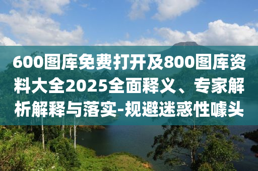 600圖庫免費(fèi)打開及800圖庫資料大全2025全面釋義、專家解析解釋與落實(shí)-規(guī)避迷惑性噱頭