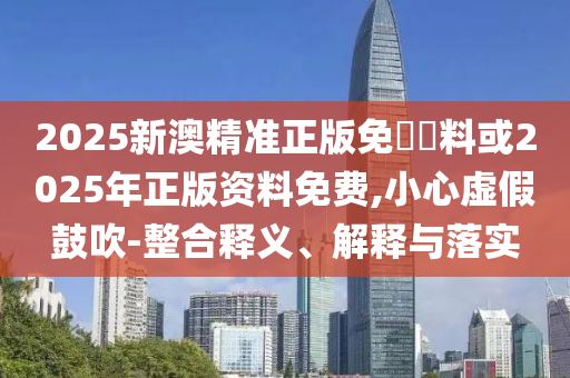 2025新澳精準(zhǔn)正版免費(fèi)資料或2025年正版資料免費(fèi),小心虛假鼓吹-整合釋義、解釋與落實(shí)