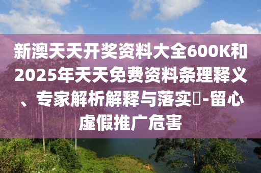 新澳天天開獎資料大全600K和2025年天天免費資料條理釋義、專家解析解釋與落實?-留心虛假推廣危害