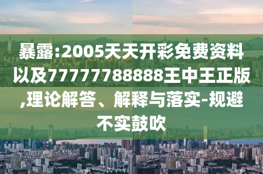 暴露:2005天天開彩免費(fèi)資料以及77777788888王中王正版,理論解答、解釋與落實(shí)-規(guī)避不實(shí)鼓吹