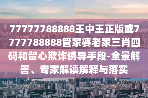77777788888王中王正版或7777788888管家婆老家三肖四碼和留心欺詐誘導(dǎo)手段-全景解答、專家解讀解釋與落實(shí)