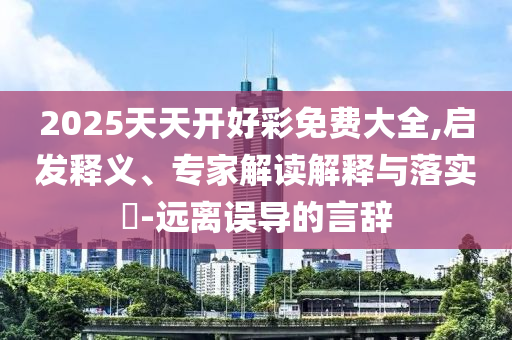 2025天天開好彩免費大全,啟發(fā)釋義、專家解讀解釋與落實?-遠離誤導的言辭