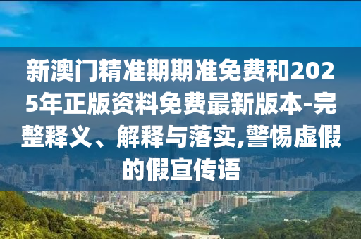 新澳門精準期期準免費和2025年正版資料免費最新版本-完整釋義、解釋與落實,警惕虛假的假宣傳語