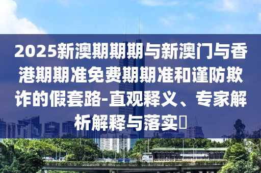 2025新澳期期期與新澳門與香港期期準免費期期準和謹防欺詐的假套路-直觀釋義、專家解析解釋與落實?