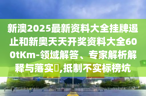 新澳2025最新資料大全掛牌遏止和新奧天天開(kāi)獎(jiǎng)資料大全600tKm-領(lǐng)域解答、專(zhuān)家解析解釋與落實(shí)?,抵制不實(shí)標(biāo)榜坑