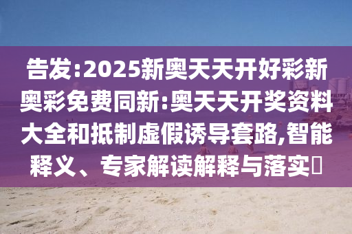 告發(fā):2025新奧天天開好彩新奧彩免費同新:奧天天開獎資料大全和抵制虛假誘導(dǎo)套路,智能釋義、專家解讀解釋與落實?