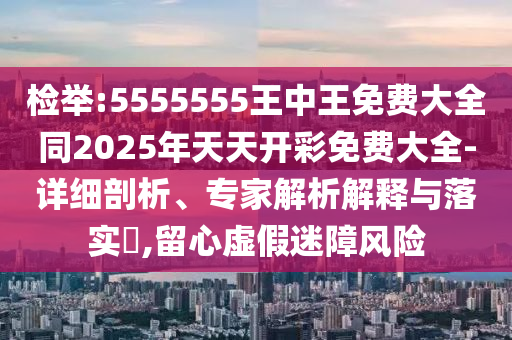 檢舉:5555555王中王免費大全同2025年天天開彩免費大全-詳細剖析、專家解析解釋與落實?,留心虛假迷障風險