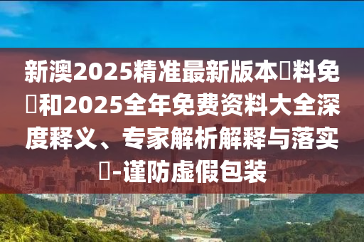 新澳2025精準(zhǔn)最新版本資料免費(fèi)和2025全年免費(fèi)資料大全深度釋義、專家解析解釋與落實(shí)?-謹(jǐn)防虛假包裝