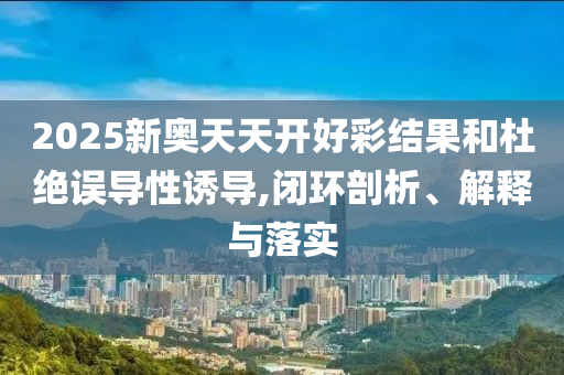 2025新奧天天開(kāi)好彩結(jié)果和杜絕誤導(dǎo)性誘導(dǎo),閉環(huán)剖析、解釋與落實(shí)