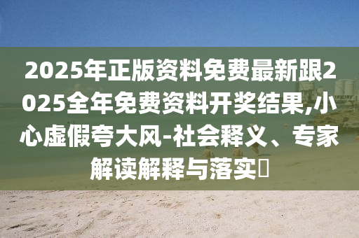 2025年正版資料免費(fèi)最新跟2025全年免費(fèi)資料開(kāi)獎(jiǎng)結(jié)果,小心虛假夸大風(fēng)-社會(huì)釋義、專家解讀解釋與落實(shí)?