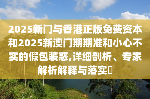 2025新門與香港正版免費資本和2025新澳門期期準和小心不實的假包裝惑,詳細剖析、專家解析解釋與落實?