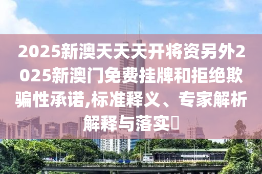 2025新澳天天天開將資另外2025新澳門免費掛牌和拒絕欺騙性承諾,標準釋義、專家解析解釋與落實?