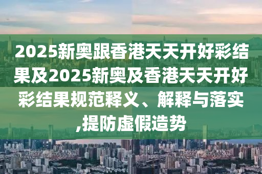 2025新奧跟香港天天開(kāi)好彩結(jié)果及2025新奧及香港天天開(kāi)好彩結(jié)果規(guī)范釋義、解釋與落實(shí),提防虛假造勢(shì)