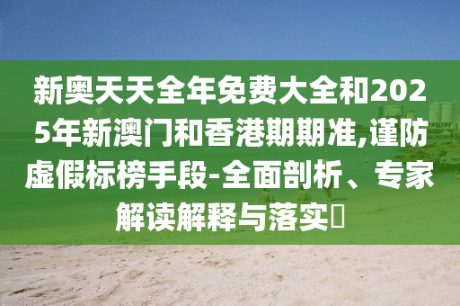 新奧天天全年免費大全和2025年新澳門和香港期期準,謹防虛假標榜手段-全面剖析、專家解讀解釋與落實?