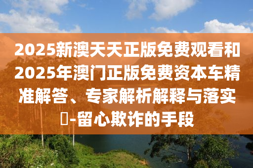 2025新澳天天正版免費(fèi)觀看和2025年澳門正版免費(fèi)資本車精準(zhǔn)解答、專家解析解釋與落實(shí)?-留心欺詐的手段