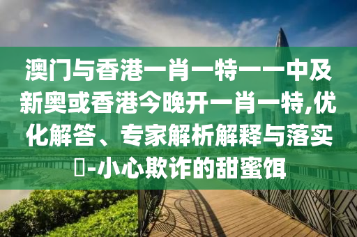 澳門與香港一肖一特一一中及新奧或香港今晚開一肖一特,優(yōu)化解答、專家解析解釋與落實(shí)?-小心欺詐的甜蜜餌