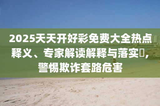 2025天天開好彩免費大全熱點釋義、專家解讀解釋與落實?,警惕欺詐套路危害