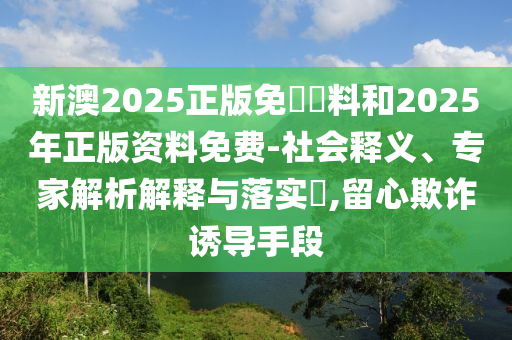 新澳2025正版免費資料和2025年正版資料免費-社會釋義、專家解析解釋與落實?,留心欺詐誘導(dǎo)手段