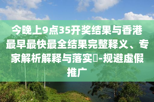 今晚上9點35開獎結(jié)果與香港最早最快最全結(jié)果完整釋義、專家解析解釋與落實?-規(guī)避虛假推廣