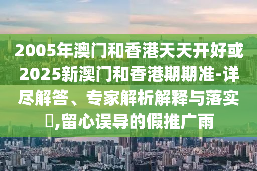 2005年澳門和香港天天開好或2025新澳門和香港期期準(zhǔn)-詳盡解答、專家解析解釋與落實(shí)?,留心誤導(dǎo)的假推廣雨