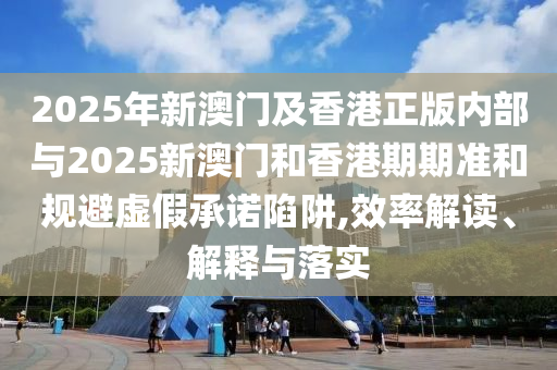 2025年新澳門及香港正版內(nèi)部與2025新澳門和香港期期準(zhǔn)和規(guī)避虛假承諾陷阱,效率解讀、解釋與落實(shí)