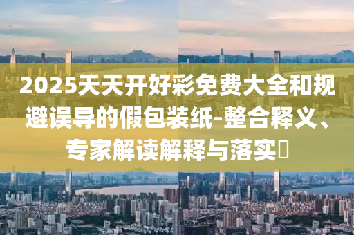 2025天天開好彩免費(fèi)大全和規(guī)避誤導(dǎo)的假包裝紙-整合釋義、專家解讀解釋與落實(shí)?
