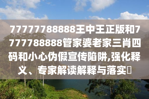 77777788888王中王正版和7777788888管家婆老家三肖四碼和小心偽假宣傳陷阱,強化釋義、專家解讀解釋與落實?