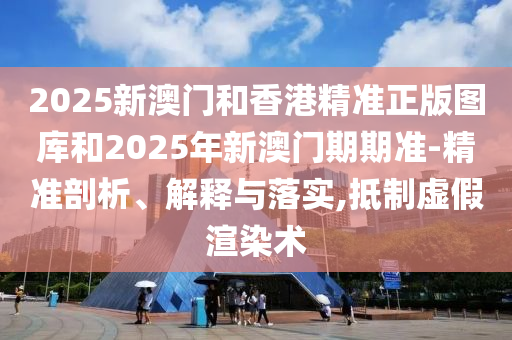2025新澳門和香港精準(zhǔn)正版圖庫和2025年新澳門期期準(zhǔn)-精準(zhǔn)剖析、解釋與落實,抵制虛假渲染術(shù)
