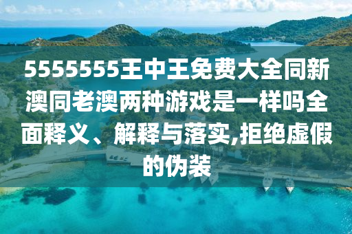 5555555王中王免費大全同新澳同老澳兩種游戲是一樣嗎全面釋義、解釋與落實,拒絕虛假的偽裝