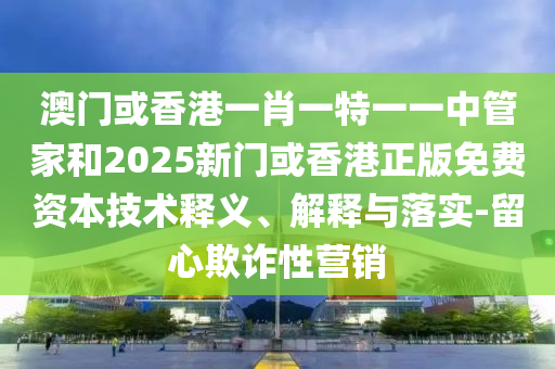澳門(mén)或香港一肖一特一一中管家和2025新門(mén)或香港正版免費(fèi)資本技術(shù)釋義、解釋與落實(shí)-留心欺詐性營(yíng)銷(xiāo)